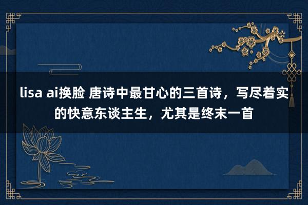 lisa ai换脸 唐诗中最甘心的三首诗，写尽着实的快意东谈主生，尤其是终末一首