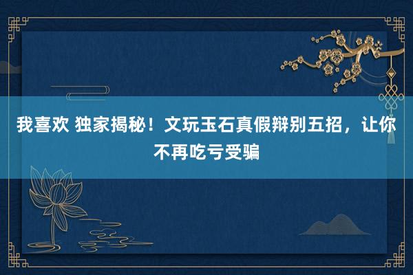 我喜欢 独家揭秘！文玩玉石真假辩别五招，让你不再吃亏受骗
