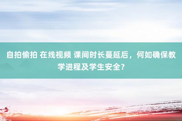 自拍偷拍 在线视频 课间时长蔓延后，何如确保教学进程及学生安全？