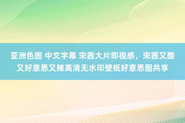 亚洲色图 中文字幕 宋茜大片即视感，宋茜又酷又好意思又辣高清无水印壁纸好意思图共享
