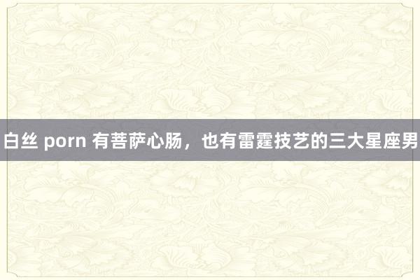 白丝 porn 有菩萨心肠，也有雷霆技艺的三大星座男