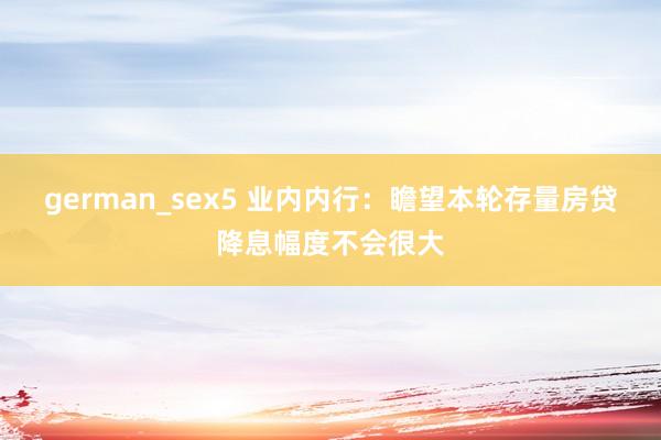 german_sex5 业内内行：瞻望本轮存量房贷降息幅度不会很大