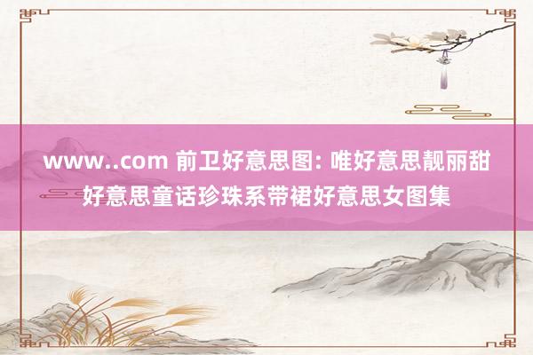 www..com 前卫好意思图: 唯好意思靓丽甜好意思童话珍珠系带裙好意思女图集