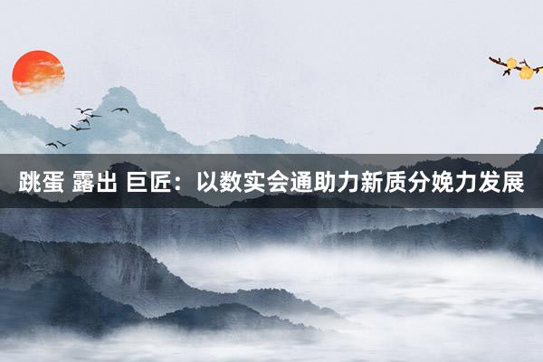 跳蛋 露出 巨匠：以数实会通助力新质分娩力发展