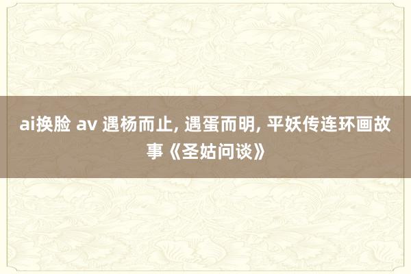 ai换脸 av 遇杨而止， 遇蛋而明， 平妖传连环画故事《圣姑问谈》