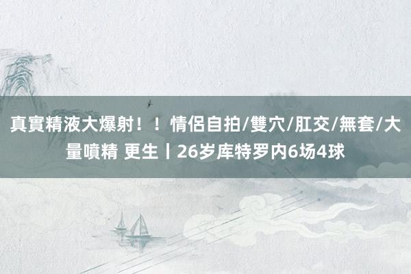 真實精液大爆射!!情侶自拍/雙穴/肛交/無套/大量噴精 更生丨26岁库特罗内6场4球