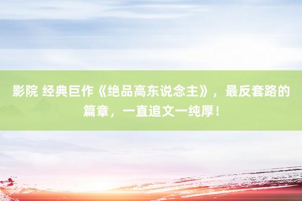 影院 经典巨作《绝品高东说念主》，最反套路的篇章，一直追文一纯厚！