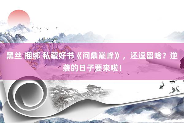 黑丝 捆绑 私藏好书《问鼎巅峰》，还逗留啥？逆袭的日子要来啦！
