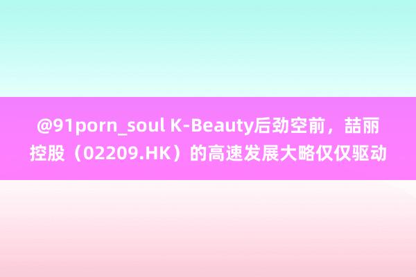@91porn_soul K-Beauty后劲空前，喆丽控股（02209.HK）的高速发展大略仅仅驱动