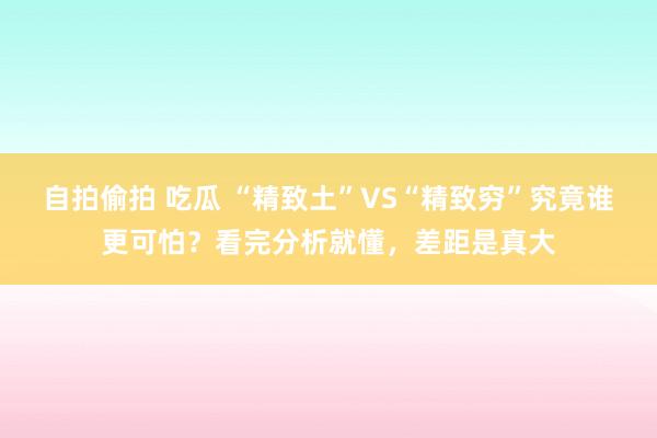 自拍偷拍 吃瓜 “精致土”VS“精致穷”究竟谁更可怕？看完分析就懂，差距是真大