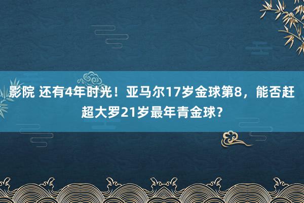 影院 还有4年时光！亚马尔17岁金球第8，能否赶超大罗21岁最年青金球？