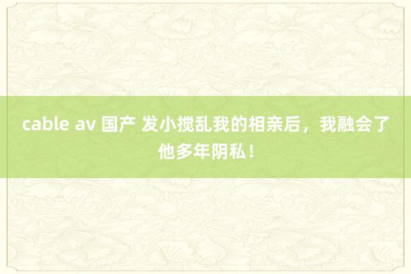 cable av 国产 发小搅乱我的相亲后，我融会了他多年阴私！