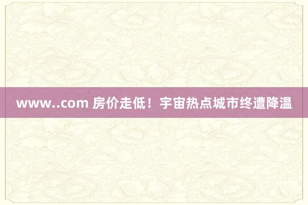 www..com 房价走低！宇宙热点城市终遭降温