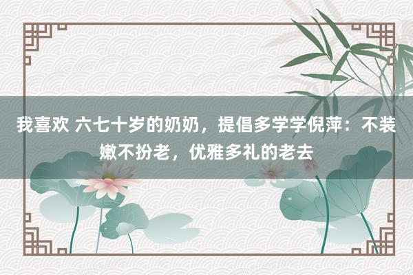我喜欢 六七十岁的奶奶，提倡多学学倪萍：不装嫩不扮老，优雅多礼的老去