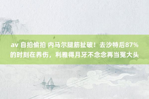 av 自拍偷拍 内马尔腿筋扯破！去沙特后87%的时刻在养伤，利雅得月牙不念念再当冤大头