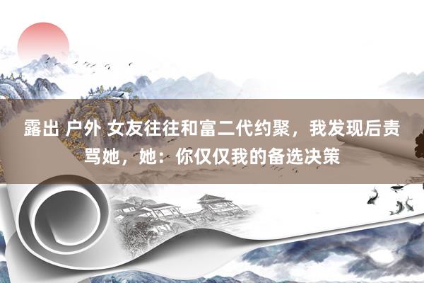 露出 户外 女友往往和富二代约聚，我发现后责骂她，她：你仅仅我的备选决策