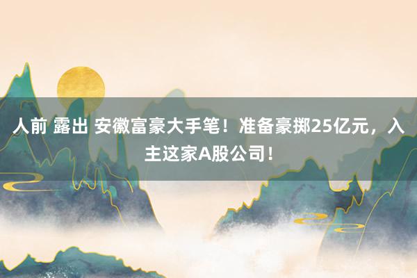 人前 露出 安徽富豪大手笔！准备豪掷25亿元，入主这家A股公司！