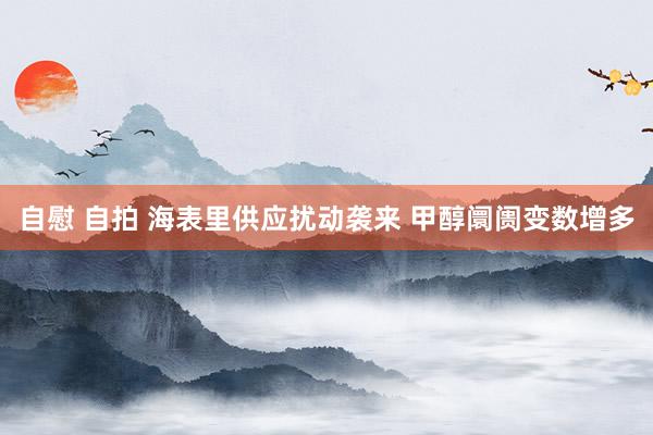 自慰 自拍 海表里供应扰动袭来 甲醇阛阓变数增多