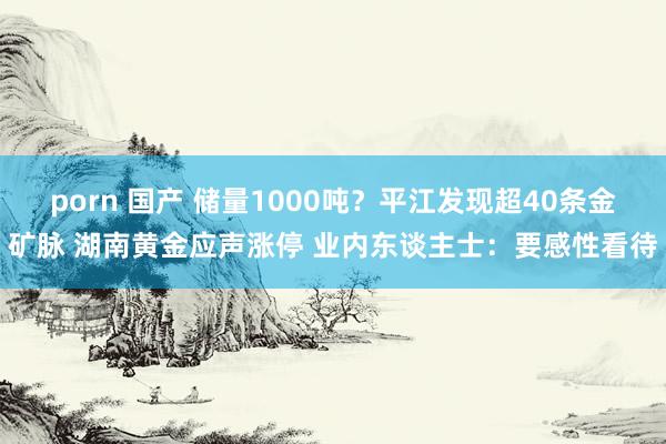 porn 国产 储量1000吨？平江发现超40条金矿脉 湖南黄金应声涨停 业内东谈主士：要感性看待
