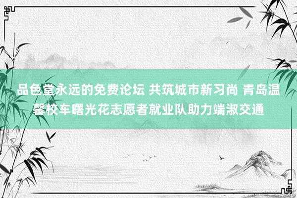 品色堂永远的免费论坛 共筑城市新习尚 青岛温馨校车曙光花志愿者就业队助力端淑交通