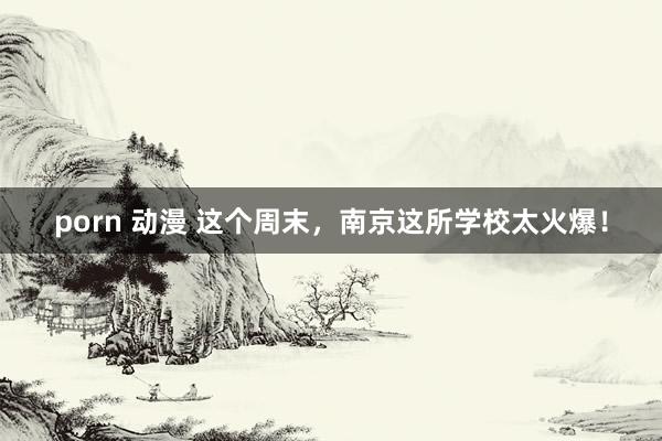 porn 动漫 这个周末，南京这所学校太火爆！