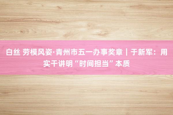 白丝 劳模风姿·青州市五一办事奖章｜于新军：用实干讲明“时间担当”本质