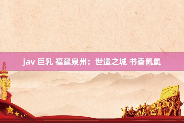 jav 巨乳 福建泉州：世遗之城 书香氤氲