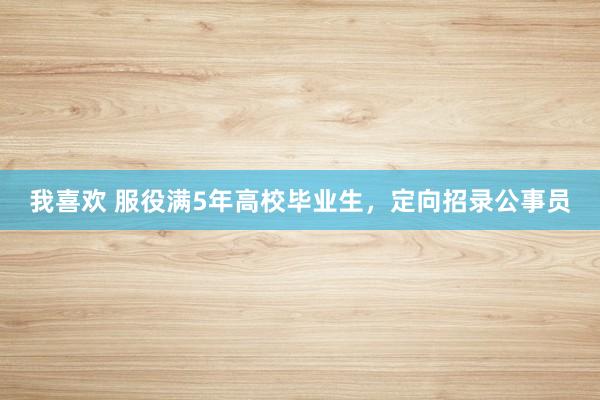 我喜欢 服役满5年高校毕业生，定向招录公事员
