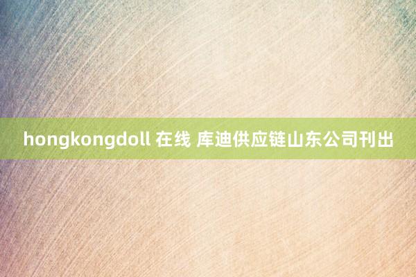 hongkongdoll 在线 库迪供应链山东公司刊出