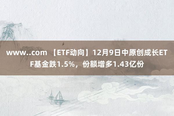 www..com 【ETF动向】12月9日中原创成长ETF基金跌1.5%，份额增多1.43亿份