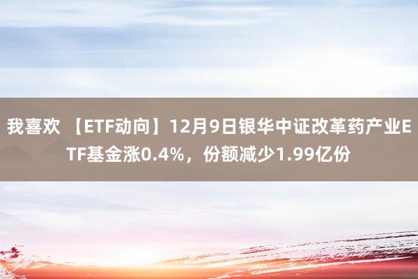 我喜欢 【ETF动向】12月9日银华中证改革药产业ETF基金涨0.4%，份额减少1.99亿份
