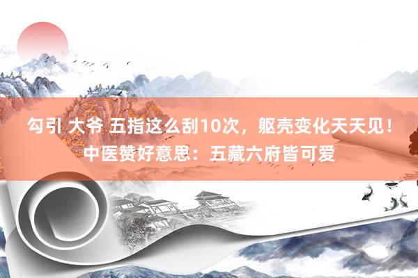 勾引 大爷 五指这么刮10次，躯壳变化天天见！中医赞好意思：五藏六府皆可爱