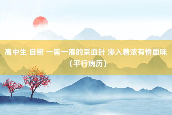 高中生 自慰 一皆一落的采血针 渗入着浓有情面味（平行病历）