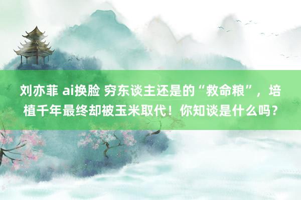 刘亦菲 ai换脸 穷东谈主还是的“救命粮”，培植千年最终却被玉米取代！你知谈是什么吗？