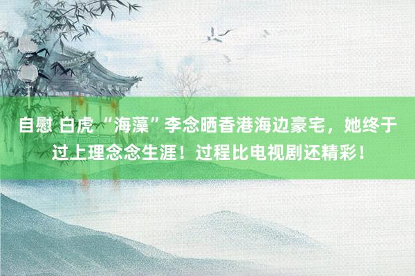 自慰 白虎 “海藻”李念晒香港海边豪宅，她终于过上理念念生涯！过程比电视剧还精彩！