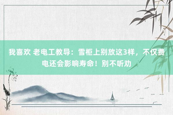 我喜欢 老电工教导：雪柜上别放这3样，不仅费电还会影响寿命！别不听劝