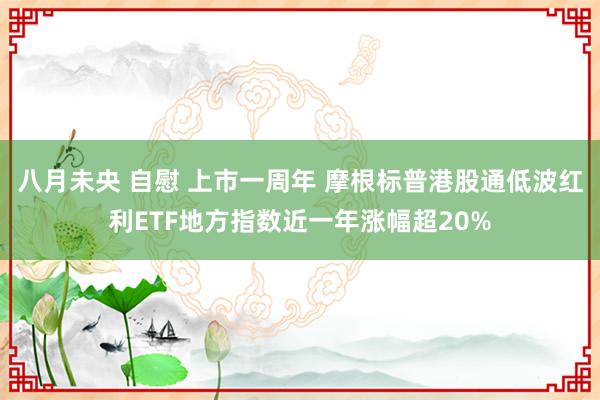 八月未央 自慰 上市一周年 摩根标普港股通低波红利ETF地方指数近一年涨幅超20%