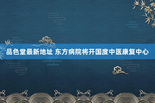 品色堂最新地址 东方病院将开国度中医康复中心
