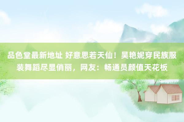 品色堂最新地址 好意思若天仙！吴艳妮穿民族服装舞蹈尽显俏丽，网友：畅通员颜值天花板