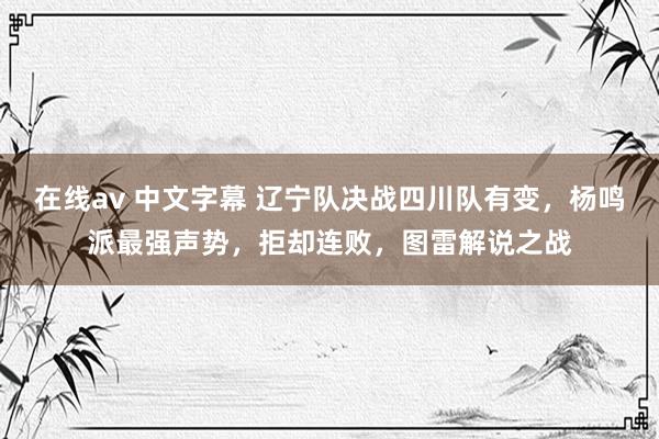 在线av 中文字幕 辽宁队决战四川队有变，杨鸣派最强声势，拒却连败，图雷解说之战