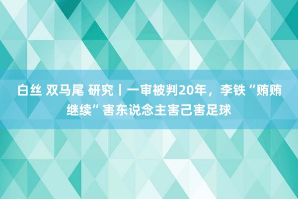 白丝 双马尾 研究丨一审被判20年，李铁“贿贿继续”害东说念主害己害足球