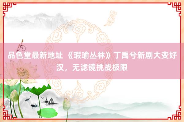 品色堂最新地址 《瑕瑜丛林》丁禹兮新剧大变好汉，无滤镜挑战极限