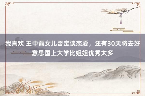 我喜欢 王中磊女儿否定谈恋爱，还有30天将去好意思国上大学比姐姐优秀太多