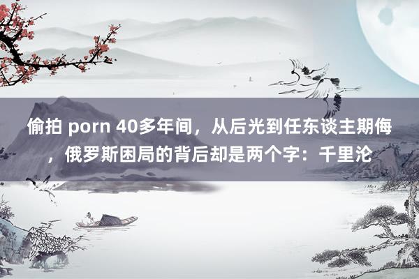 偷拍 porn 40多年间，从后光到任东谈主期侮，俄罗斯困局的背后却是两个字：千里沦