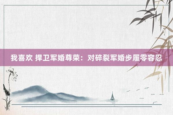 我喜欢 捍卫军婚尊荣：对碎裂军婚步履零容忍