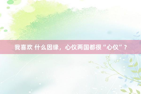 我喜欢 什么因缘，心仪两国都很“心仪”？