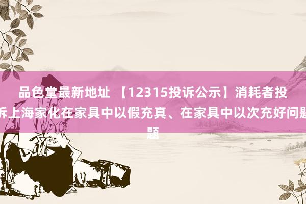 品色堂最新地址 【12315投诉公示】消耗者投诉上海家化在家具中以假充真、在家具中以次充好问题