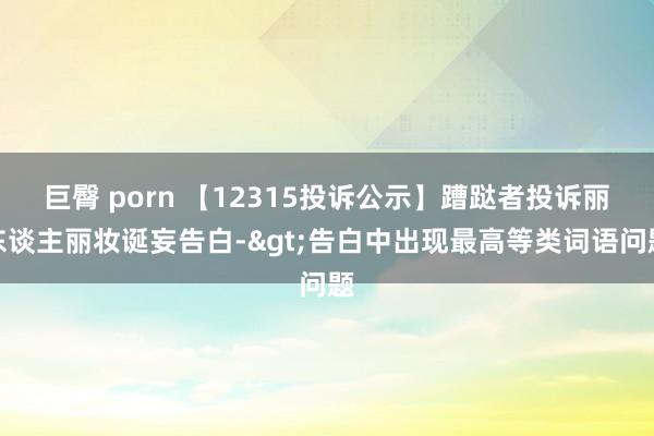 巨臀 porn 【12315投诉公示】蹧跶者投诉丽东谈主丽妆诞妄告白->告白中出现最高等类词语问题