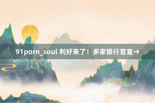 91porn_soul 利好来了!多家银行官宣→