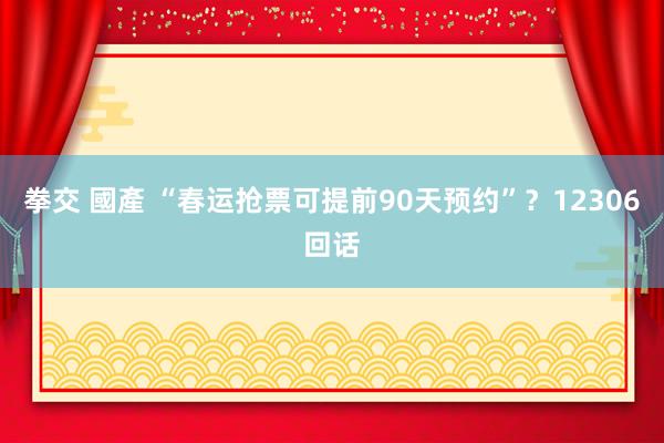 拳交 國產 “春运抢票可提前90天预约”？12306回话
